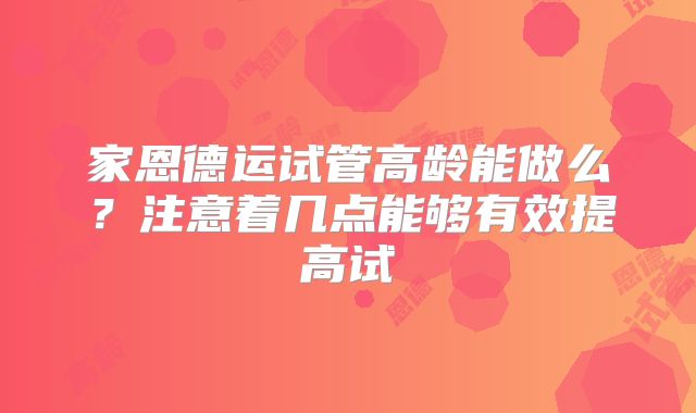 家恩德运试管高龄能做么?注意着几点能够有效提高试