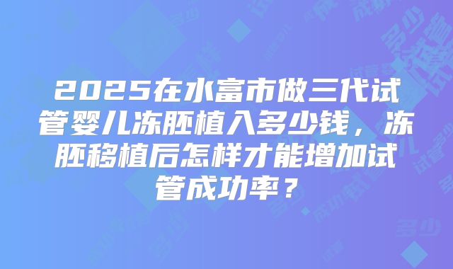 2025在水富市做三代试管婴儿冻胚植入多少钱,冻胚移植后怎样才能增加试管成功率?