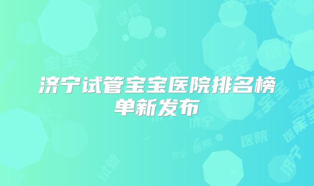 济宁试管宝宝医院排名榜单新发布