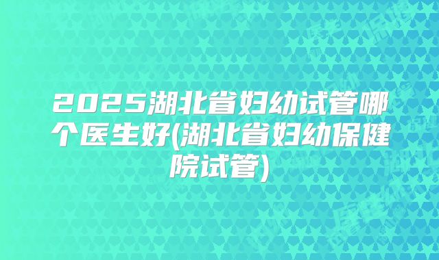 2025湖北省妇幼试管哪个医生好(湖北省妇幼保健院试管)