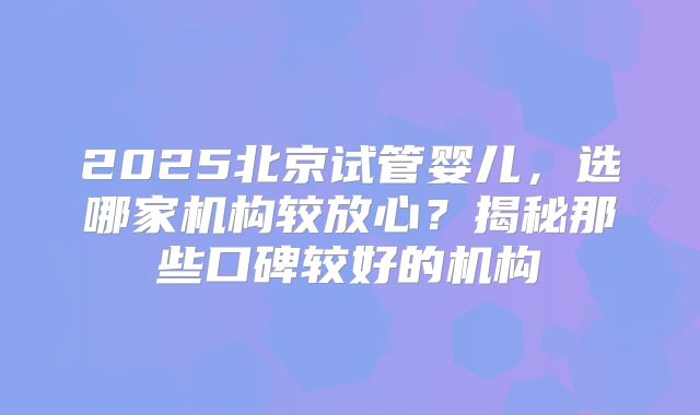 2025北京试管婴儿，选哪家机构较放心？揭秘那些口碑较好的机构