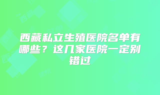 西藏私立生殖医院名单有哪些？这几家医院一定别错过