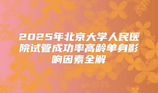 2025年北京大学人民医院试管成功率高龄单身影响因素全解