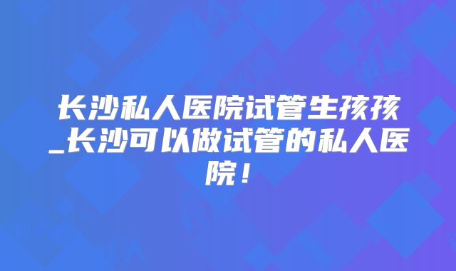 长沙私人医院试管生孩孩_长沙可以做试管的私人医院！