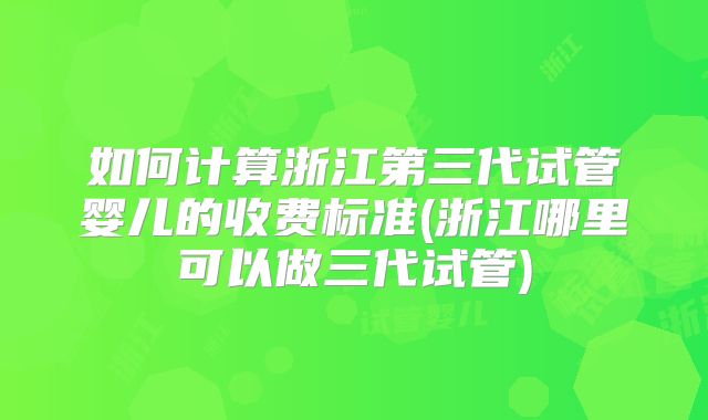 如何计算浙江第三代试管婴儿的收费标准(浙江哪里可以做三代试管)
