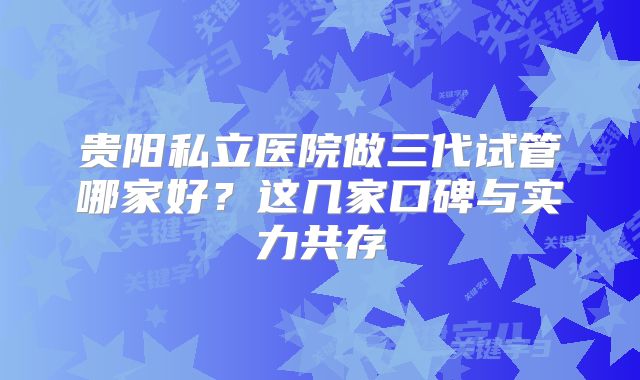贵阳私立医院做三代试管哪家好?这几家口碑与实力共存