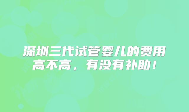 深圳三代试管婴儿的费用高不高,有没有补助!