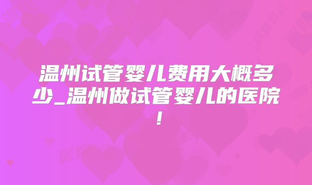 温州试管婴儿费用大概多少_温州做试管婴儿的医院！