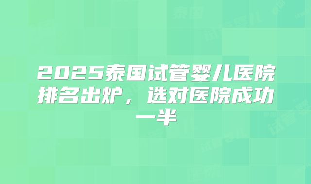 2025泰国试管婴儿医院排名出炉，选对医院成功一半