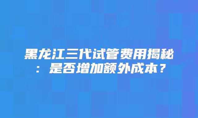 黑龙江三代试管费用揭秘:是否增加额外成本?