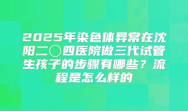 2025年染色体异常在沈阳二〇四医院做三代试管生孩子的步骤有哪些？流程是怎么样的