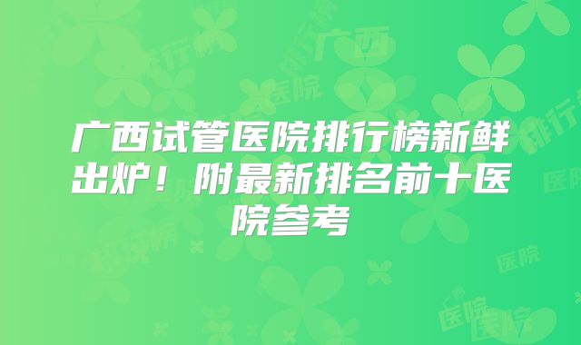 广西试管医院排行榜新鲜出炉！附最新排名前十医院参考