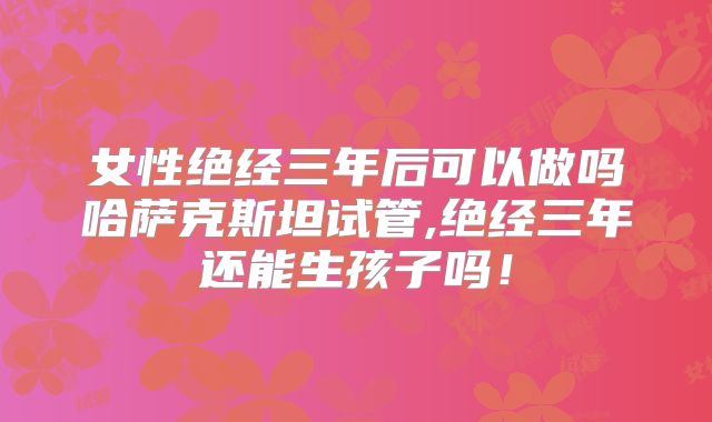 女性绝经三年后可以做吗哈萨克斯坦试管,绝经三年还能生孩子吗！