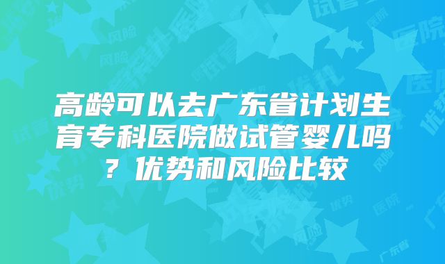 高龄可以去广东省计划生育专科医院做试管婴儿吗?优势和风险比较