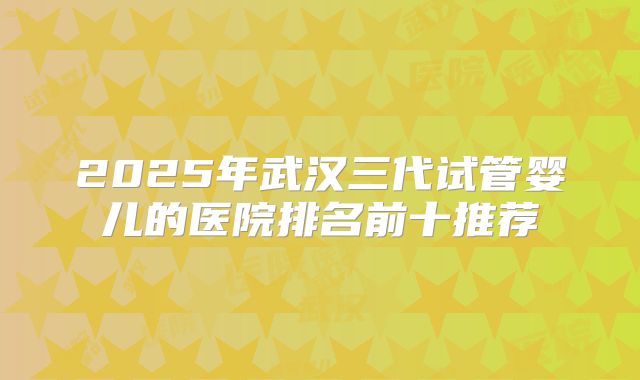2025年武汉三代试管婴儿的医院排名前十推荐