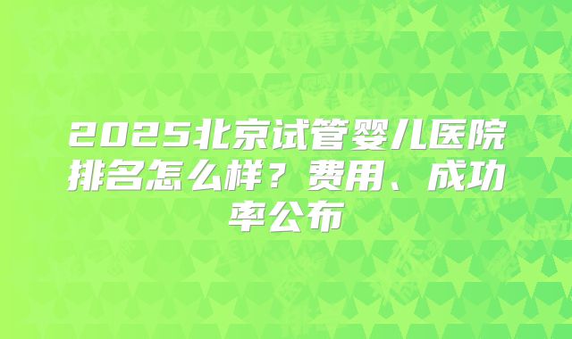 2025北京试管婴儿医院排名怎么样？费用、成功率公布