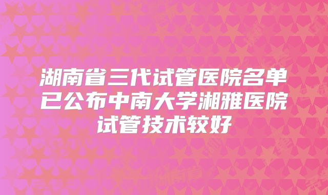 湖南省三代试管医院名单已公布中南大学湘雅医院试管技术较好