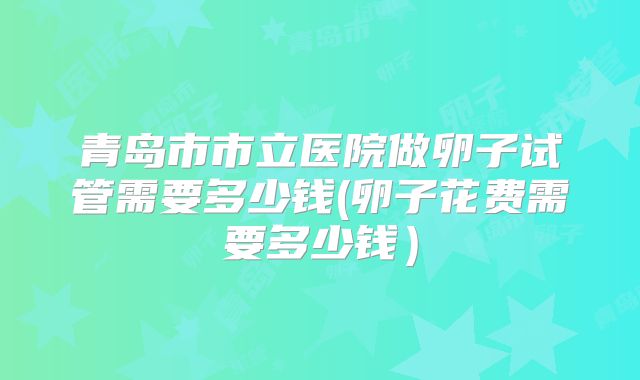 青岛市市立医院做卵子试管需要多少钱(卵子花费需要多少钱）