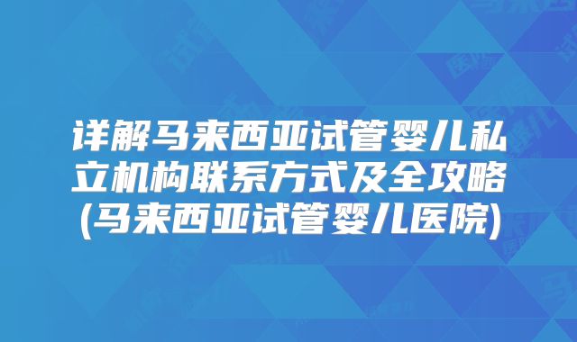 详解马来西亚试管婴儿私立机构联系方式及全攻略(马来西亚试管婴儿医院)