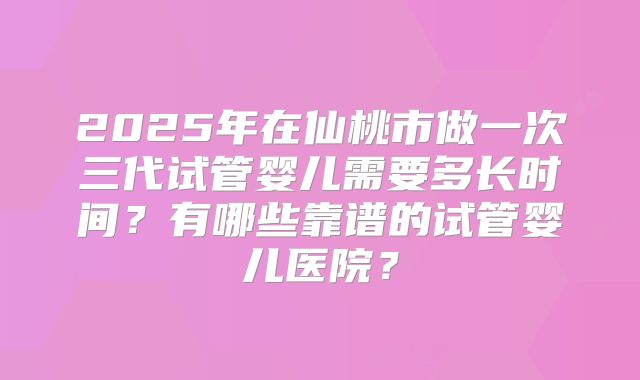 2025年在仙桃市做一次三代试管婴儿需要多长时间?有哪些靠谱的试管婴儿医院?