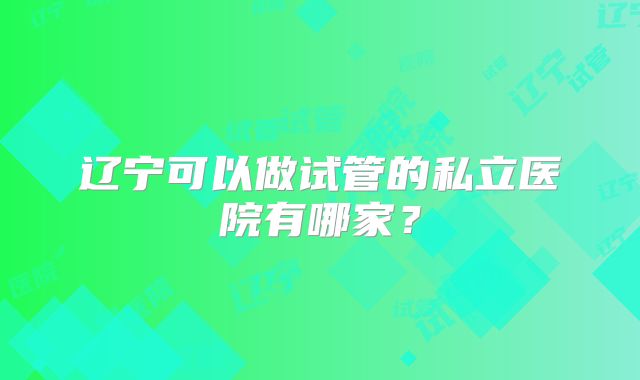 辽宁可以做试管的私立医院有哪家？