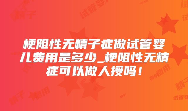 梗阻性无精子症做试管婴儿费用是多少_梗阻性无精症可以做人授吗！