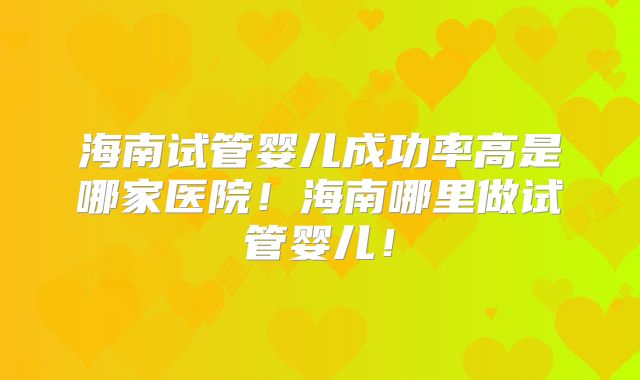 海南试管婴儿成功率高是哪家医院!海南哪里做试管婴儿!