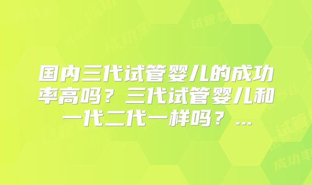 国内三代试管婴儿的成功率高吗？三代试管婴儿和一代二代一样吗？...