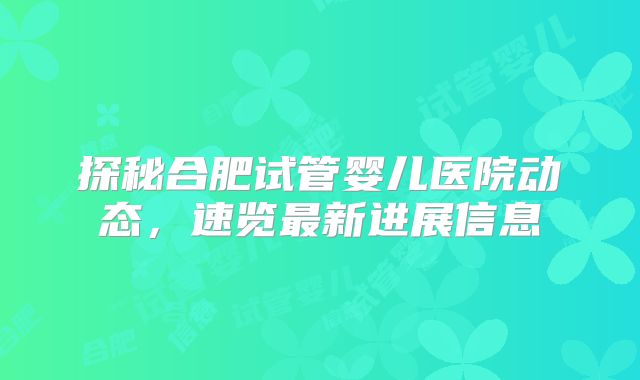 探秘合肥试管婴儿医院动态，速览最新进展信息