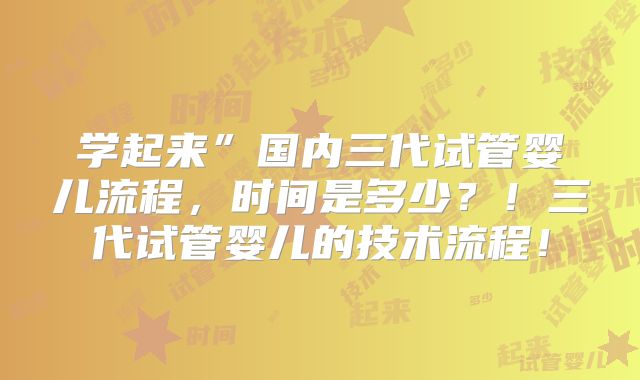 学起来”国内三代试管婴儿流程，时间是多少？！三代试管婴儿的技术流程！