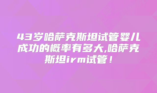 43岁哈萨克斯坦试管婴儿成功的概率有多大,哈萨克斯坦irm试管!