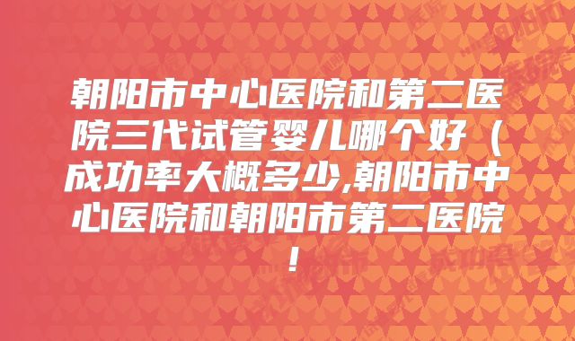 朝阳市中心医院和第二医院三代试管婴儿哪个好(成功率大概多少,朝阳市中心医院和朝阳市第二医院!