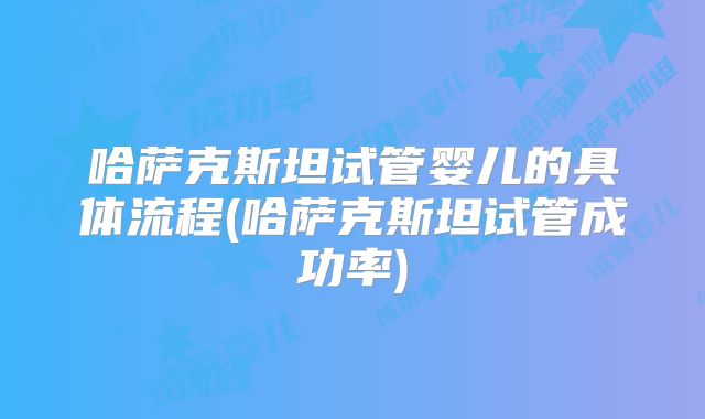 哈萨克斯坦试管婴儿的具体流程(哈萨克斯坦试管成功率)