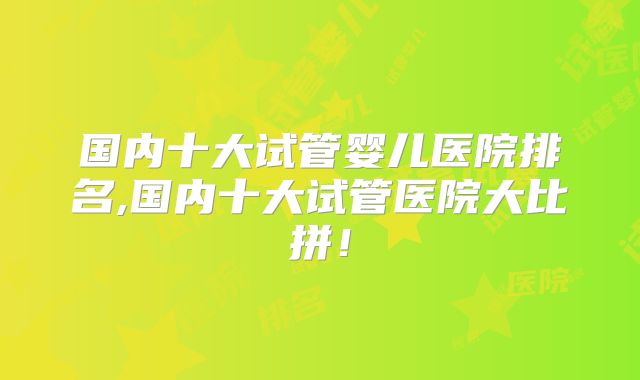 国内十大试管婴儿医院排名,国内十大试管医院大比拼！