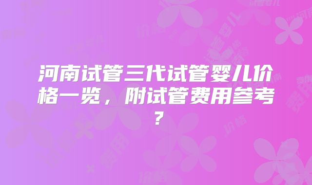 河南试管三代试管婴儿价格一览，附试管费用参考？