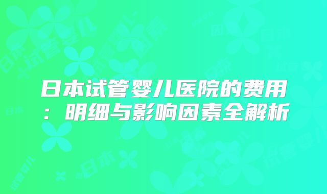 日本试管婴儿医院的费用:明细与影响因素全解析