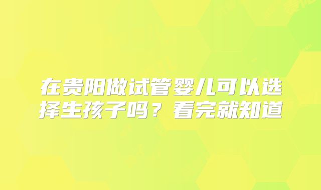 在贵阳做试管婴儿可以选择生孩子吗？看完就知道