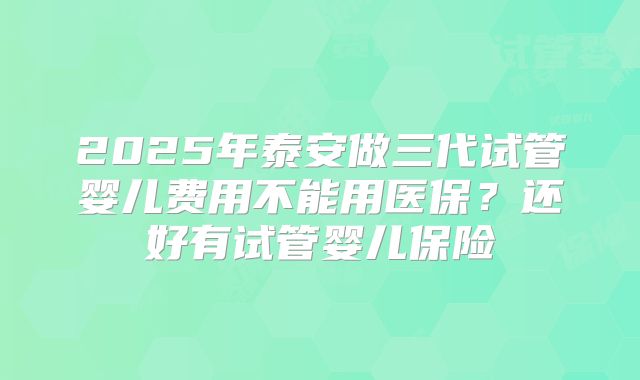 2025年泰安做三代试管婴儿费用不能用医保？还好有试管婴儿保险