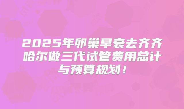 2025年卵巢早衰去齐齐哈尔做三代试管费用总计与预算规划！
