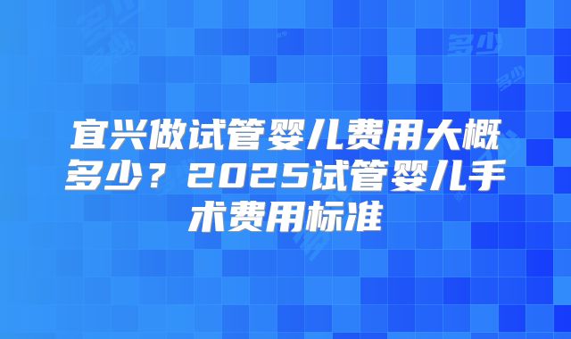 宜兴做试管婴儿费用大概多少？2025试管婴儿手术费用标准