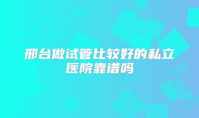 邢台做试管比较好的私立医院靠谱吗