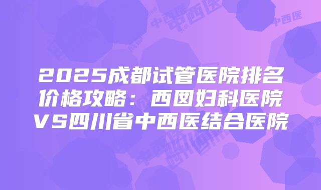 2025成都试管医院排名价格攻略：西囡妇科医院VS四川省中西医结合医院