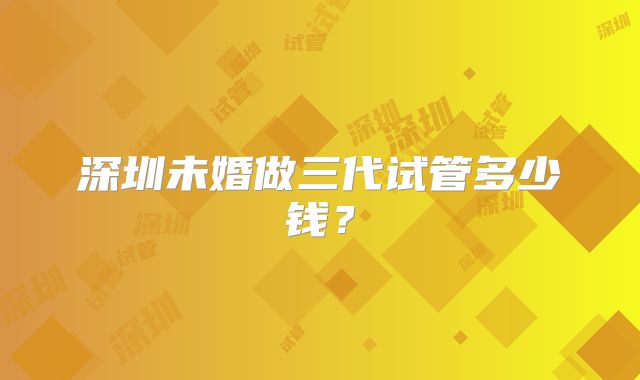深圳未婚做三代试管多少钱？