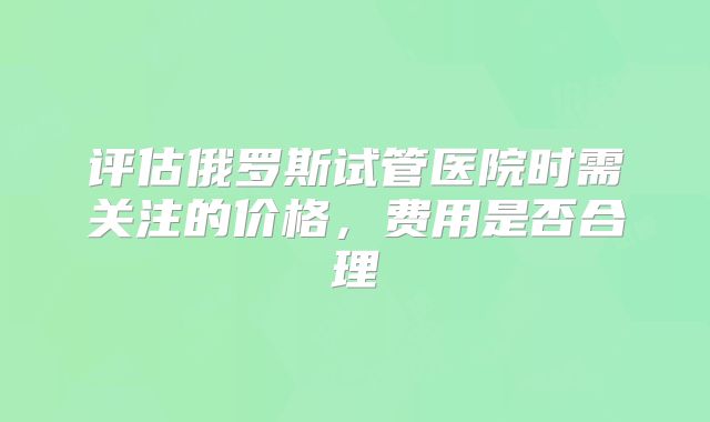 评估俄罗斯试管医院时需关注的价格,费用是否合理