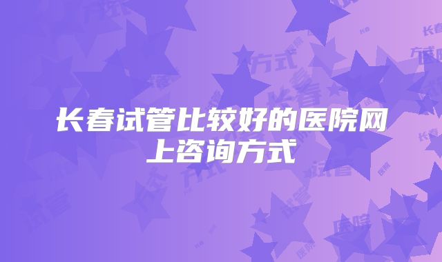 长春试管比较好的医院网上咨询方式