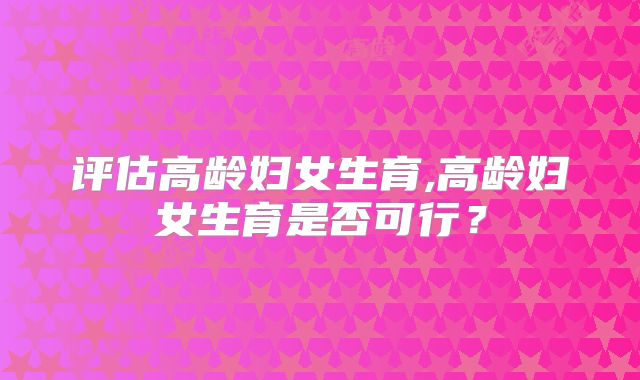 评估高龄妇女生育,高龄妇女生育是否可行？