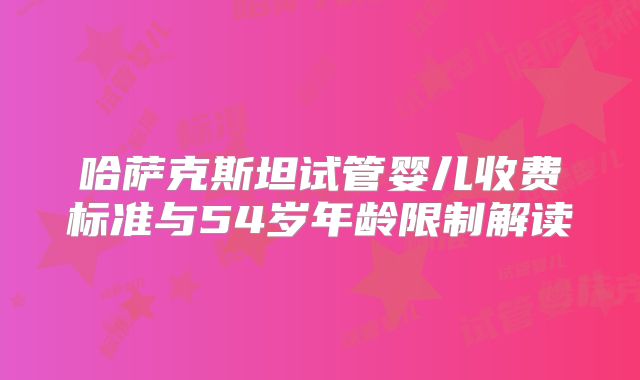 哈萨克斯坦试管婴儿收费标准与54岁年龄限制解读