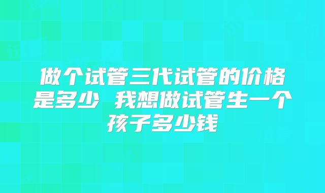 做个试管三代试管的价格是多少 我想做试管生一个孩子多少钱