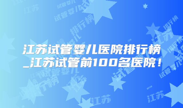 江苏试管婴儿医院排行榜_江苏试管前100名医院！