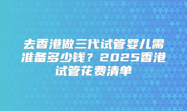 去香港做三代试管婴儿需准备多少钱?2025香港试管花费清单
